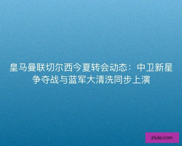 皇马曼联切尔西今夏转会动态：中卫新星争夺战与蓝军大清洗同步上演
